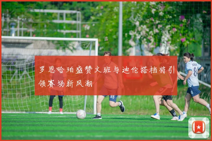 罗恩哈珀盛赞文班与迪伦搭档将引领赛场新风潮
