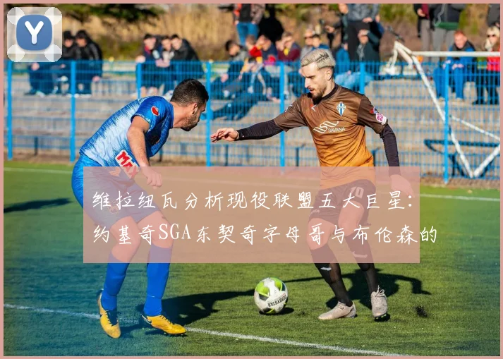 维拉纽瓦分析现役联盟五大巨星：约基奇SGA东契奇字母哥与布伦森的表现与影响