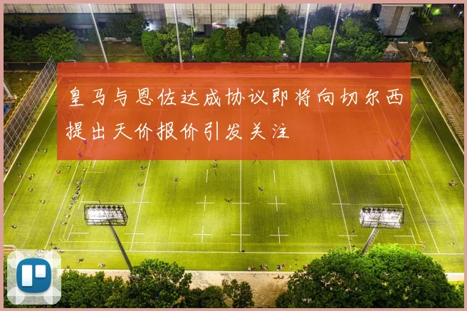 皇马与恩佐达成协议即将向切尔西提出天价报价引发关注