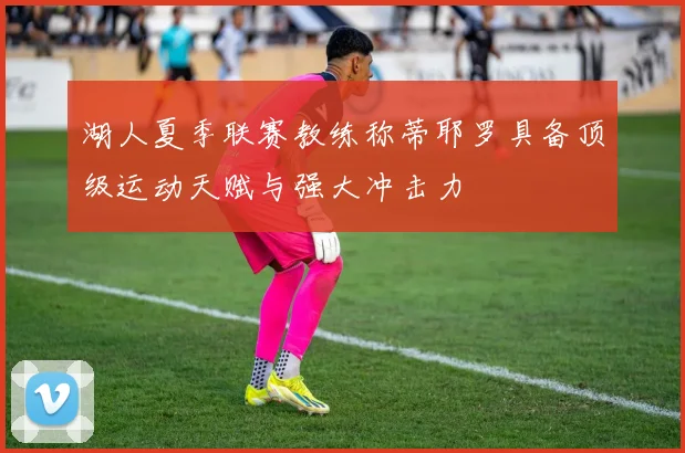 湖人夏季联赛教练称蒂耶罗具备顶级运动天赋与强大冲击力