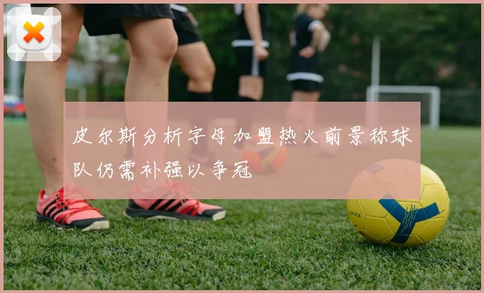 皮尔斯分析字母加盟热火前景称球队仍需补强以争冠