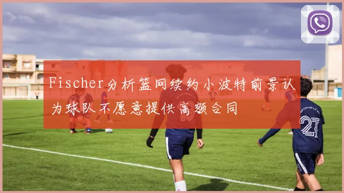 Fischer分析篮网续约小波特前景认为球队不愿意提供高额合同