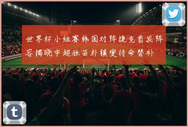 世界杯小组赛韩国对阵捷克首发阵容揭晓中超独苗朴镇燮待命替补