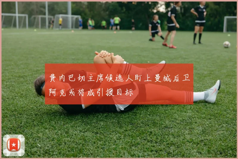 费内巴切主席候选人盯上曼城后卫阿克或将成引援目标