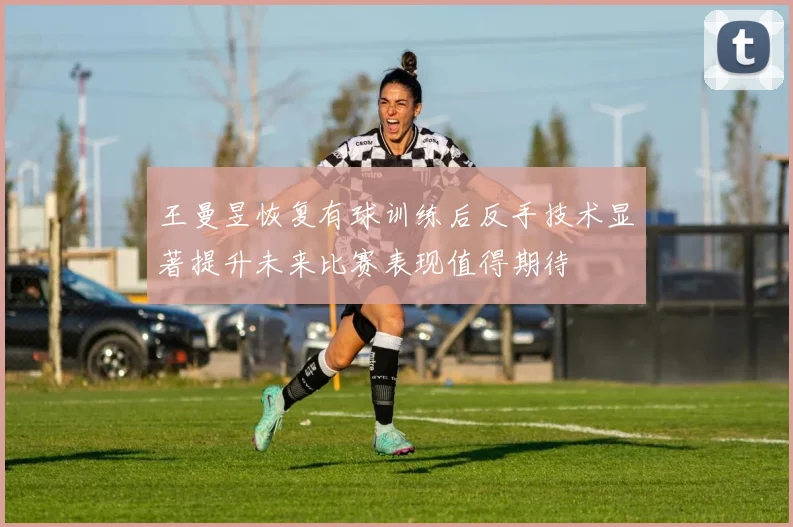 王曼昱恢复有球训练后反手技术显著提升未来比赛表现值得期待