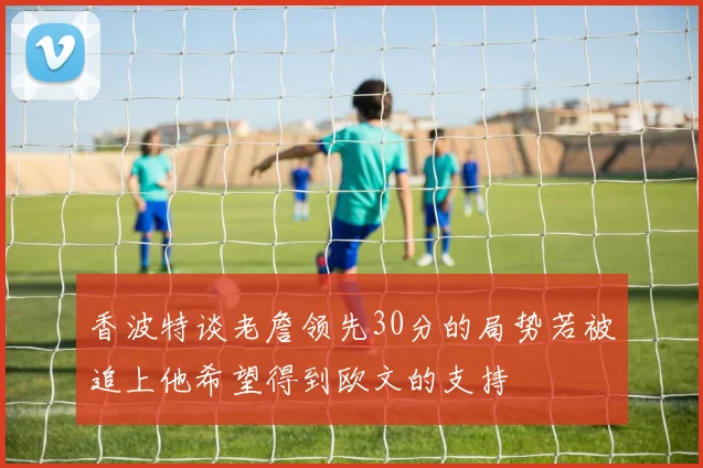 香波特谈老詹领先30分的局势若被追上他希望得到欧文的支持