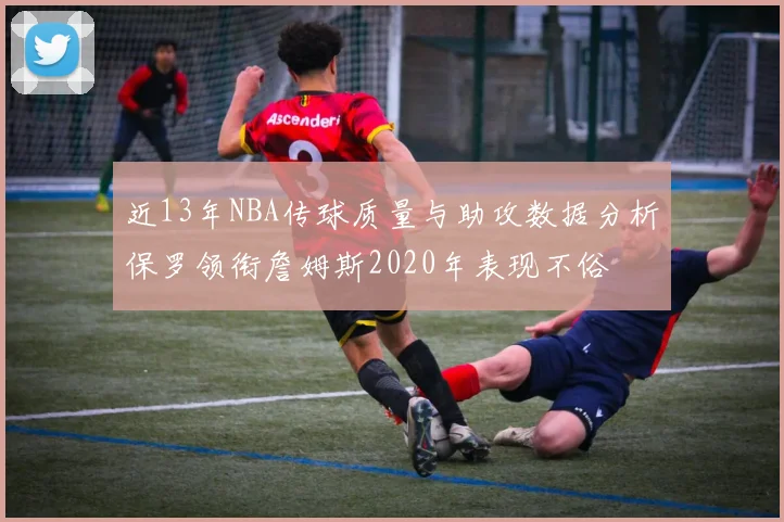 近13年NBA传球质量与助攻数据分析保罗领衔詹姆斯2020年表现不俗